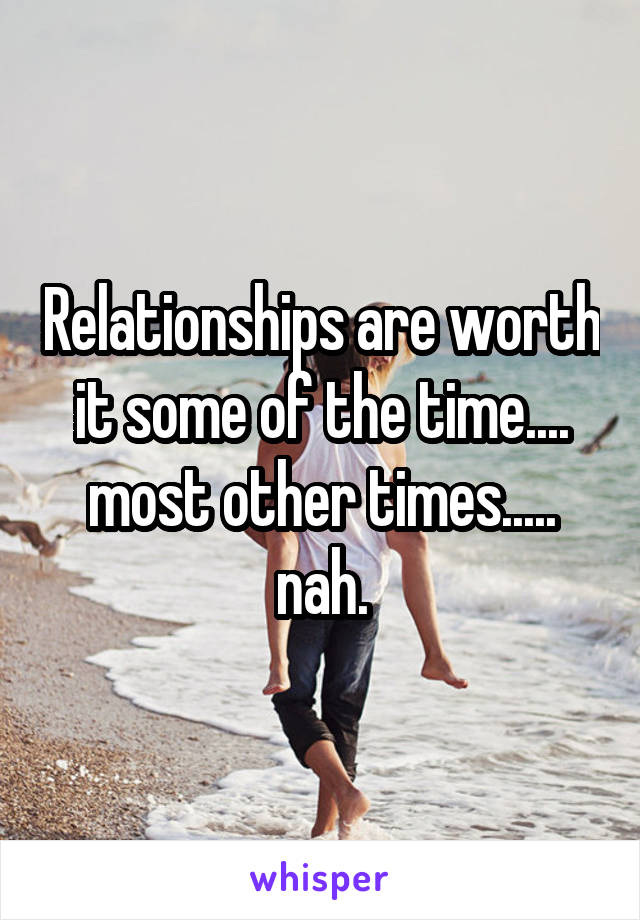 Relationships are worth it some of the time.... most other times..... nah.