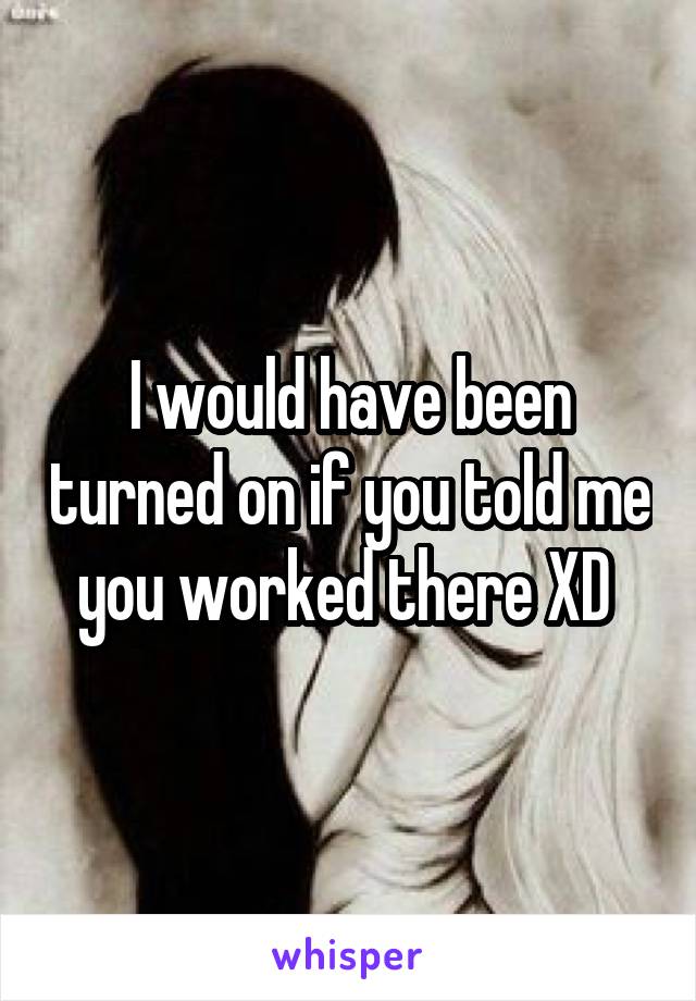 I would have been turned on if you told me you worked there XD 
