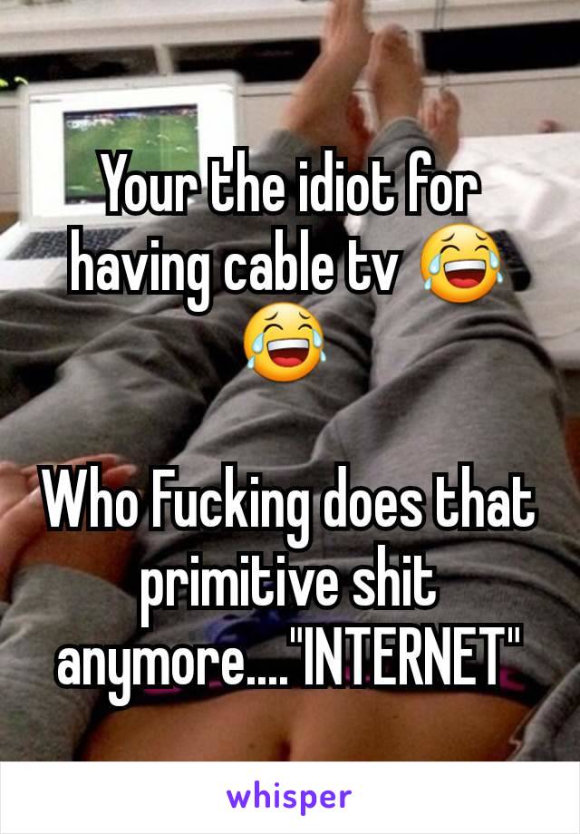 Your the idiot for having cable tv 😂😂 

Who Fucking does that primitive shit anymore...."INTERNET"