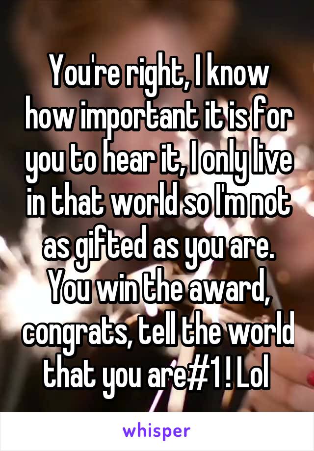 You're right, I know how important it is for you to hear it, I only live in that world so I'm not as gifted as you are. You win the award, congrats, tell the world that you are#1 ! Lol 