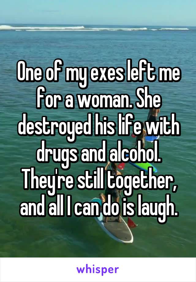 One of my exes left me for a woman. She destroyed his life with drugs and alcohol. They're still together, and all I can do is laugh.