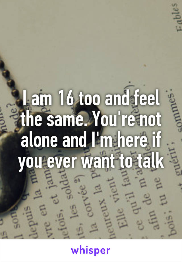 I am 16 too and feel the same. You're not alone and I'm here if you ever want to talk