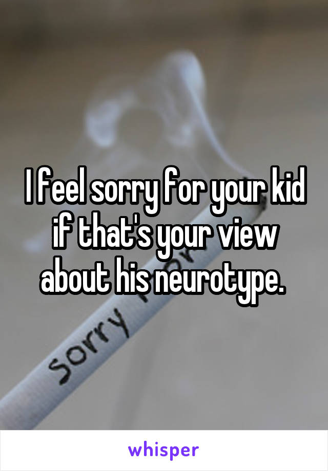 I feel sorry for your kid if that's your view about his neurotype. 