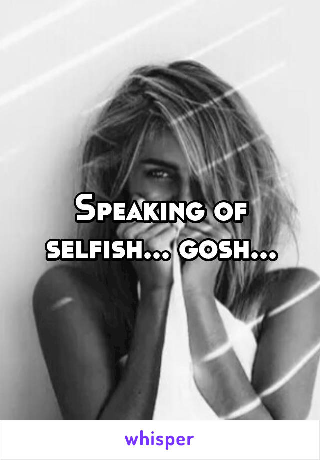 Speaking of selfish... gosh...