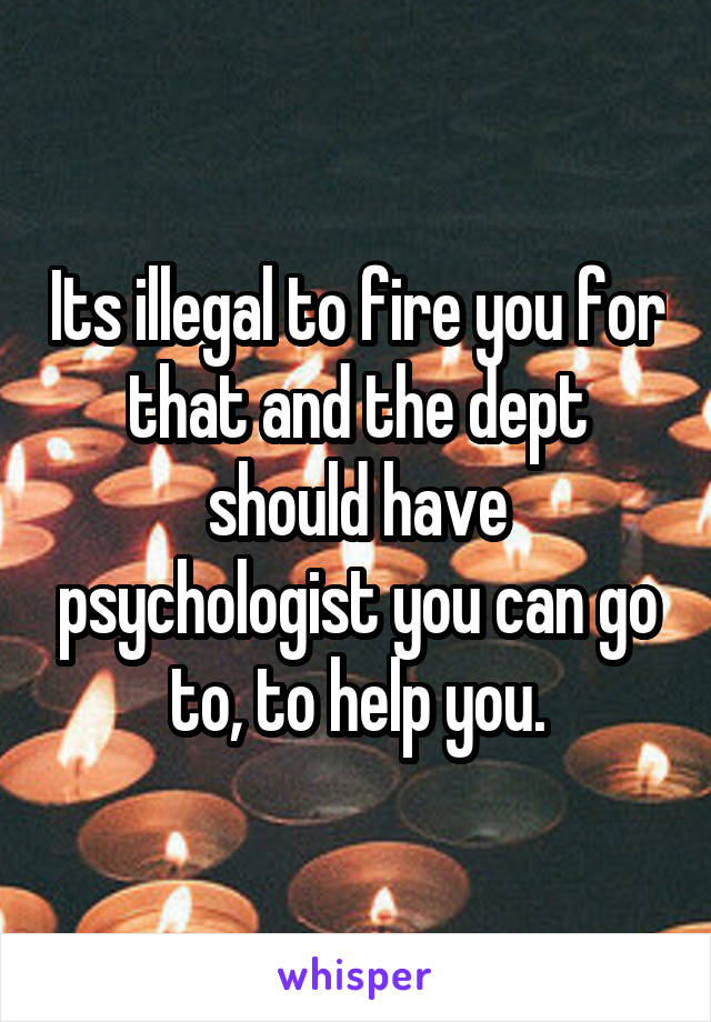 Its illegal to fire you for that and the dept should have psychologist you can go to, to help you.