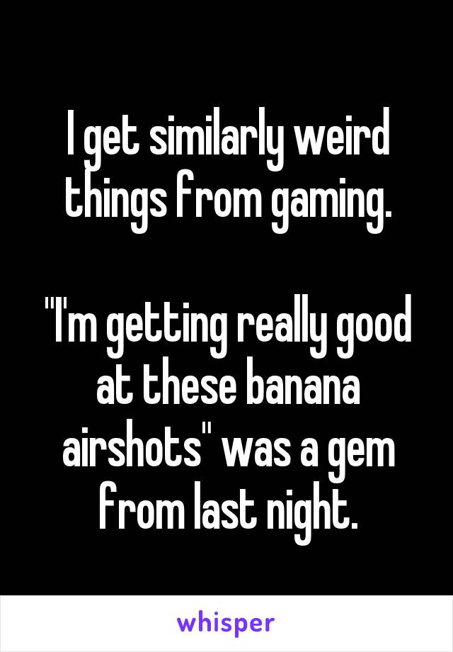 I get similarly weird things from gaming.

"I'm getting really good at these banana airshots" was a gem from last night.