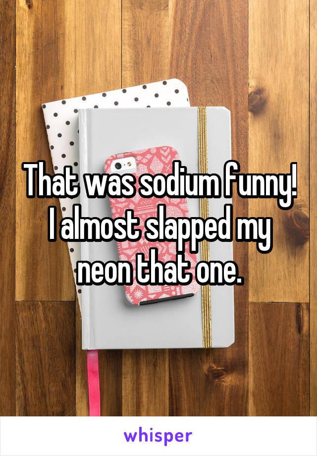 That was sodium funny! I almost slapped my neon that one.