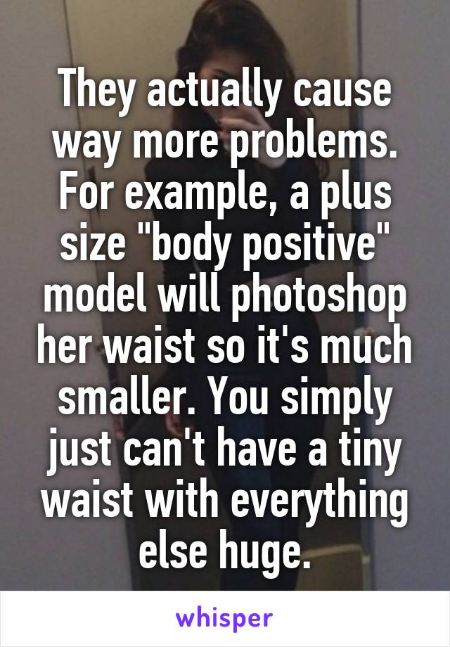 They actually cause way more problems. For example, a plus size "body positive" model will photoshop her waist so it's much smaller. You simply just can't have a tiny waist with everything else huge.