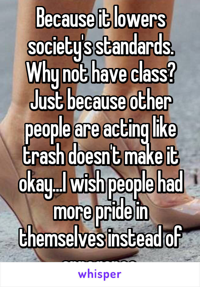Because it lowers society's standards. Why not have class? Just because other people are acting like trash doesn't make it okay...I wish people had more pride in themselves instead of arrogance 