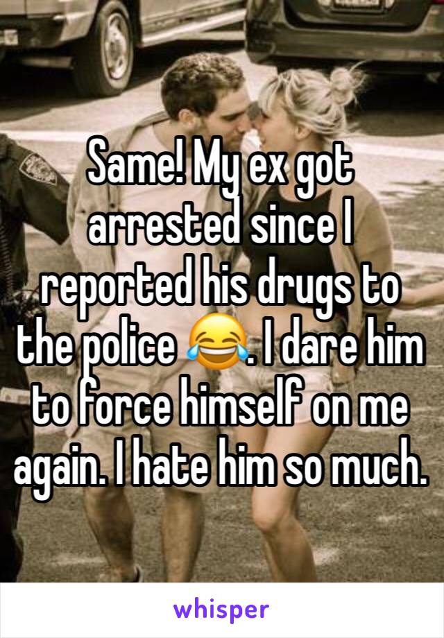 Same! My ex got arrested since I reported his drugs to the police 😂. I dare him to force himself on me again. I hate him so much.