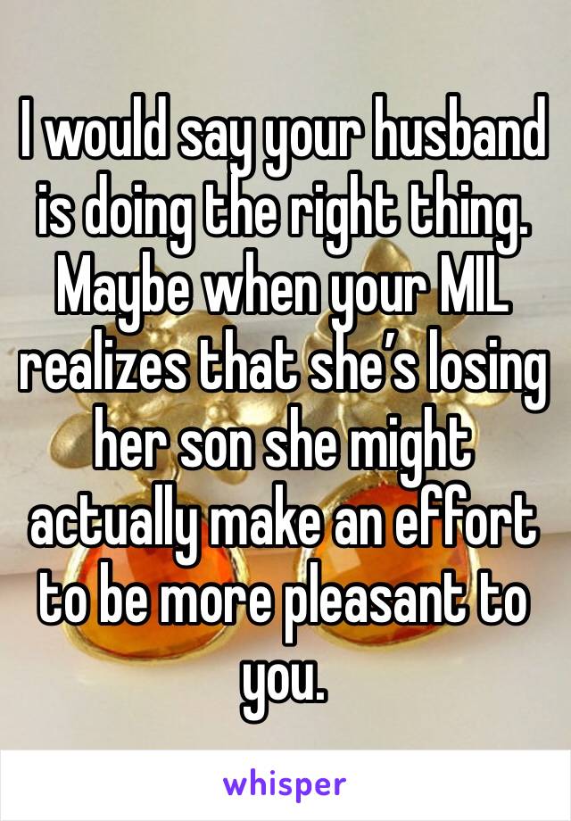 I would say your husband is doing the right thing. Maybe when your MIL realizes that she’s losing her son she might actually make an effort to be more pleasant to you. 