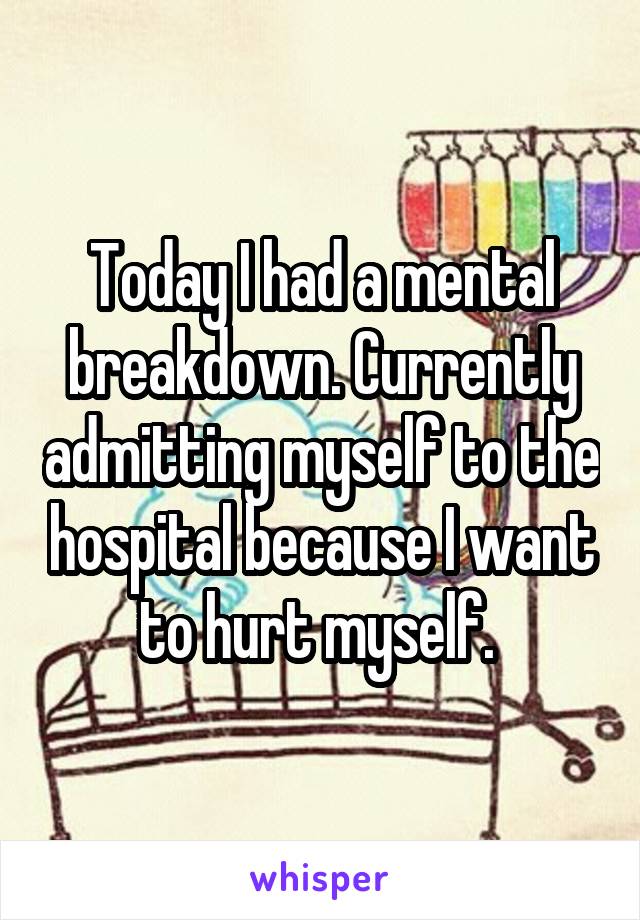 Today I had a mental breakdown. Currently admitting myself to the hospital because I want to hurt myself. 