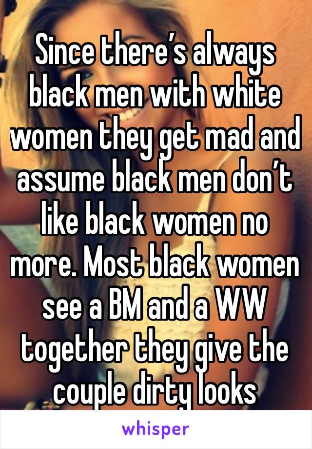 Since there’s always black men with white women they get mad and assume black men don’t like black women no more. Most black women see a BM and a WW together they give the couple dirty looks 