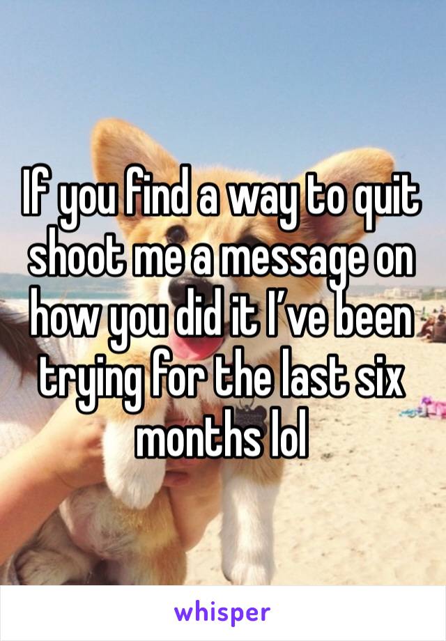 If you find a way to quit shoot me a message on how you did it I’ve been trying for the last six months lol 