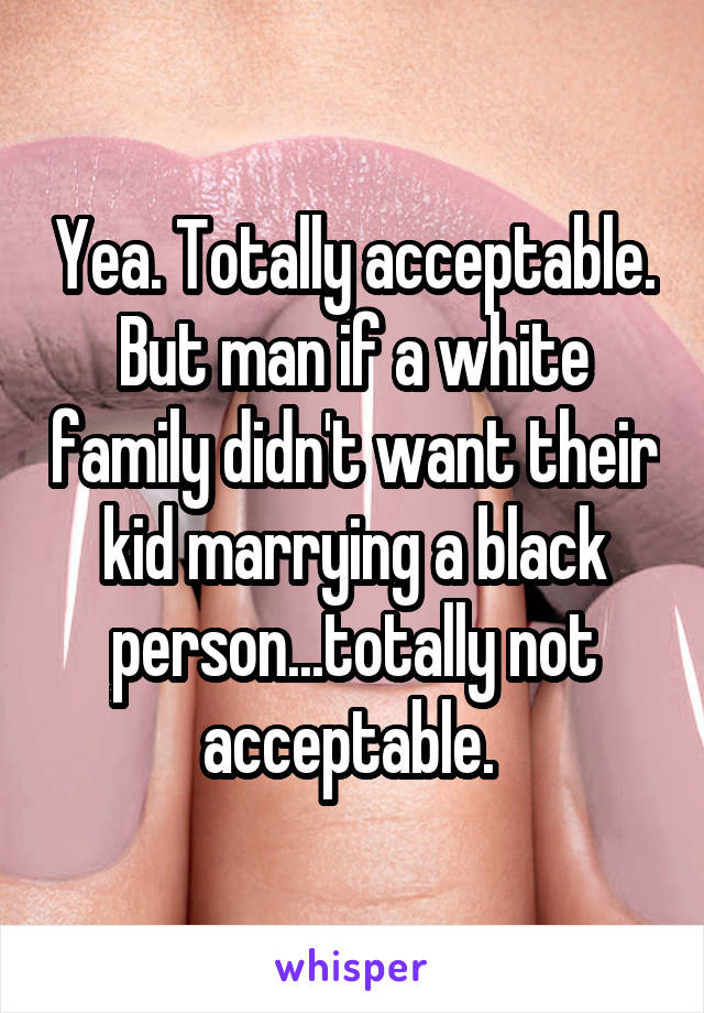 Yea. Totally acceptable. But man if a white family didn't want their kid marrying a black person...totally not acceptable. 