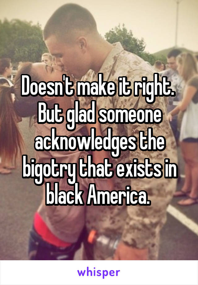 Doesn't make it right. 
But glad someone acknowledges the bigotry that exists in black America. 