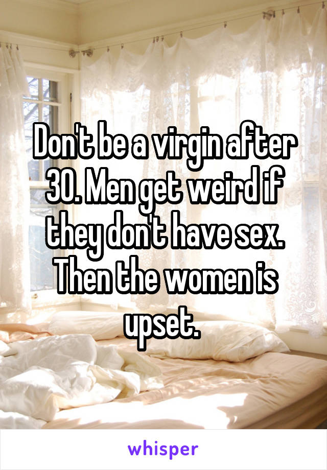 Don't be a virgin after 30. Men get weird if they don't have sex. Then the women is upset. 