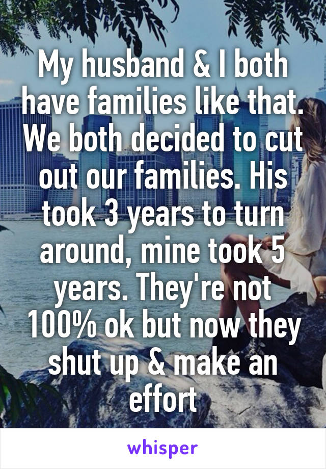 My husband & I both have families like that. We both decided to cut out our families. His took 3 years to turn around, mine took 5 years. They're not 100% ok but now they shut up & make an effort