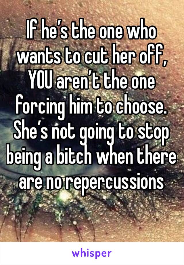 If he’s the one who wants to cut her off, YOU aren’t the one forcing him to choose. She’s not going to stop being a bitch when there are no repercussions 