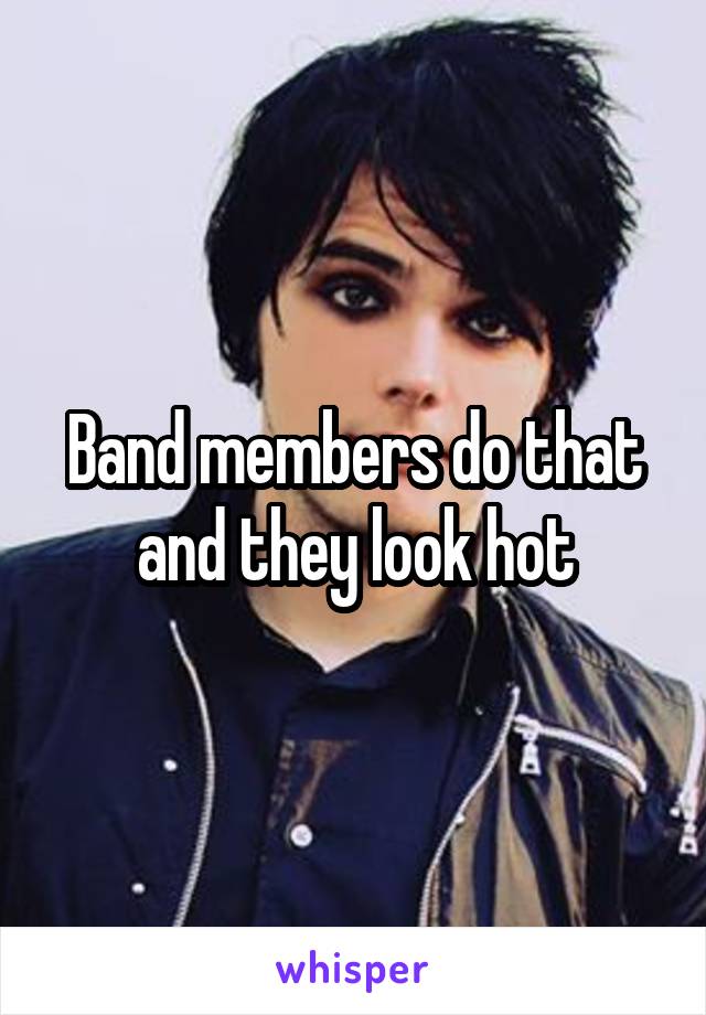 Band members do that and they look hot