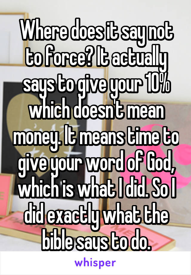 Where does it say not to force? It actually says to give your 10% which doesn't mean money. It means time to give your word of God, which is what I did. So I did exactly what the bible says to do.