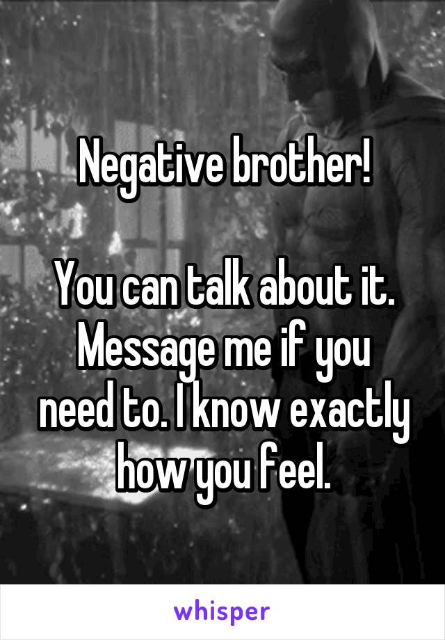Negative brother!

You can talk about it.
Message me if you need to. I know exactly how you feel.