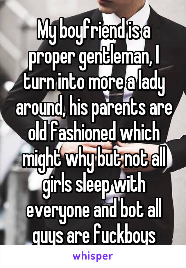 My boyfriend is a proper gentleman, I turn into more a lady around, his parents are old fashioned which might why but not all girls sleep with everyone and bot all guys are fuckboys