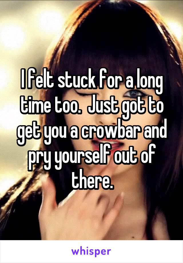 I felt stuck for a long time too.  Just got to get you a crowbar and pry yourself out of there.