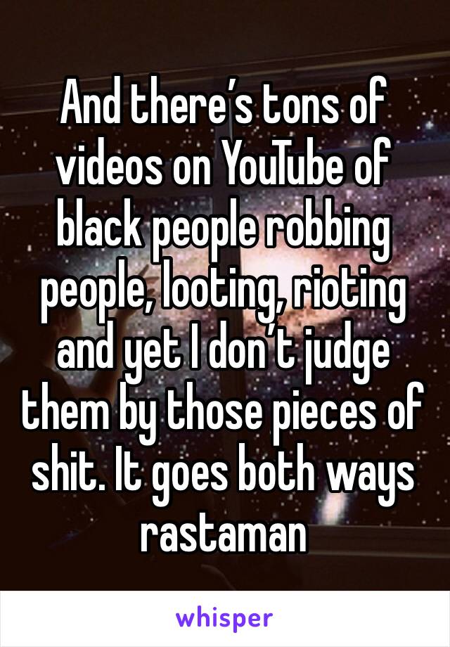 And there’s tons of videos on YouTube of black people robbing people, looting, rioting and yet I don’t judge them by those pieces of shit. It goes both ways rastaman