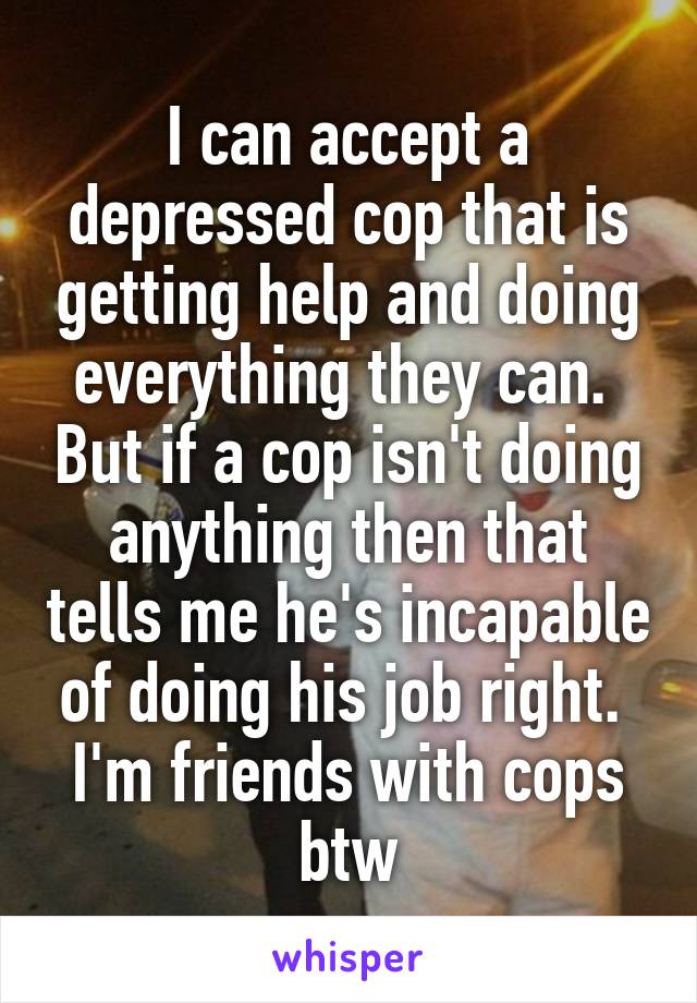 I can accept a depressed cop that is getting help and doing everything they can.  But if a cop isn't doing anything then that tells me he's incapable of doing his job right.  I'm friends with cops btw