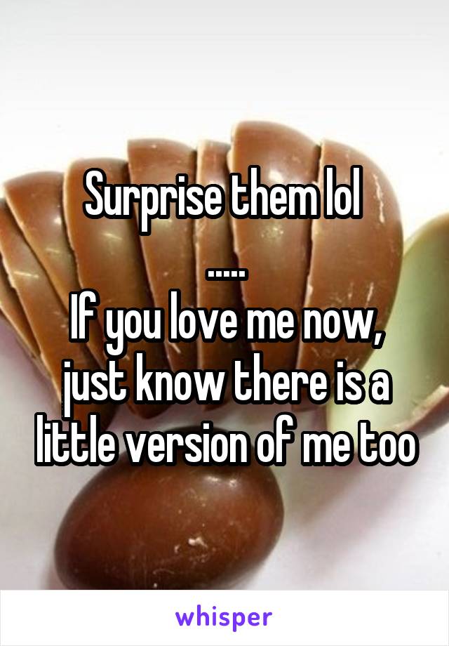 Surprise them lol 
.....
If you love me now, just know there is a little version of me too