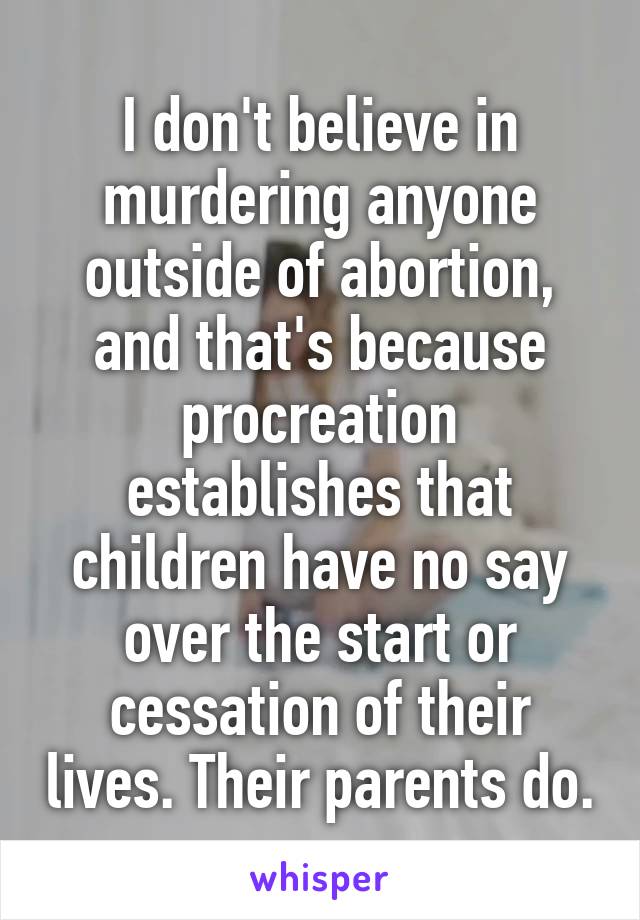 I don't believe in murdering anyone outside of abortion, and that's because procreation establishes that children have no say over the start or cessation of their lives. Their parents do.