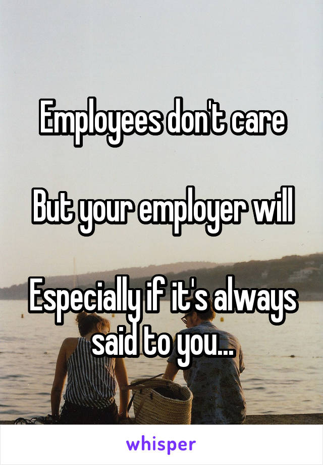 Employees don't care

But your employer will

Especially if it's always said to you...