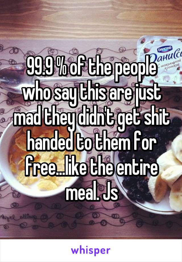 99.9 % of the people who say this are just mad they didn't get shit handed to them for free...like the entire meal. Js
