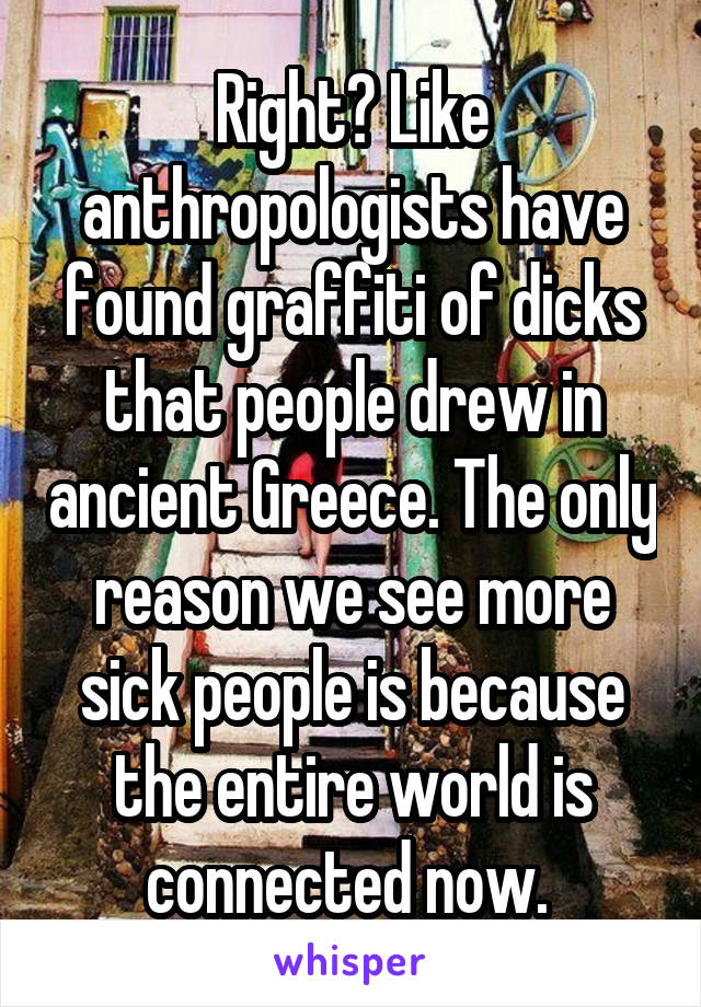 Right? Like anthropologists have found graffiti of dicks that people drew in ancient Greece. The only reason we see more sick people is because the entire world is connected now. 