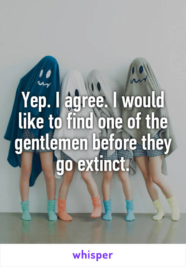 Yep. I agree. I would like to find one of the gentlemen before they go extinct.