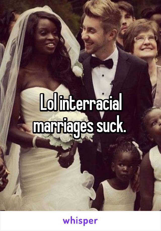 Lol interracial marriages suck. 