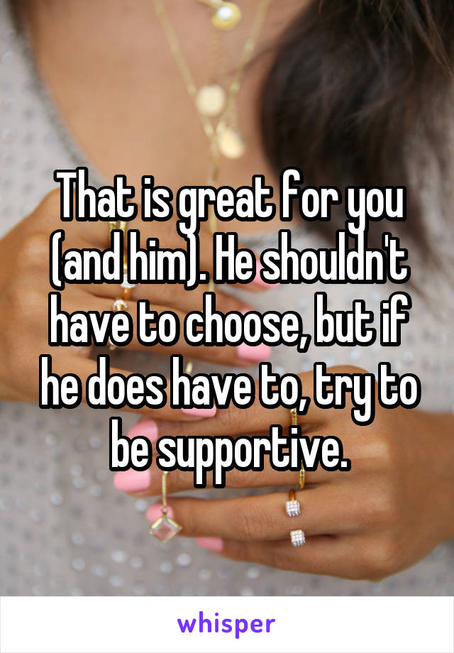 That is great for you (and him). He shouldn't have to choose, but if he does have to, try to be supportive.