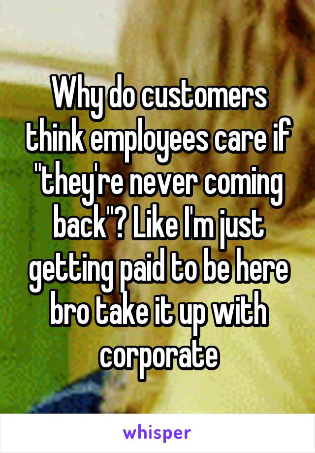 Why do customers think employees care if "they're never coming back"? Like I'm just getting paid to be here bro take it up with corporate