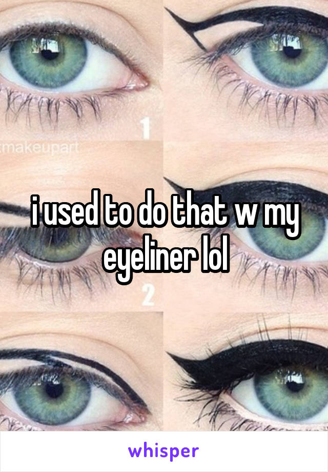 i used to do that w my eyeliner lol