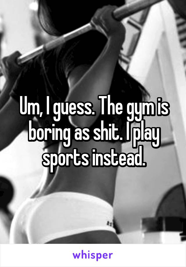 Um, I guess. The gym is boring as shit. I play sports instead.