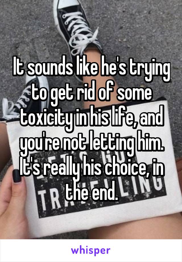 It sounds like he's trying to get rid of some toxicity in his life, and you're not letting him. It's really his choice, in the end.