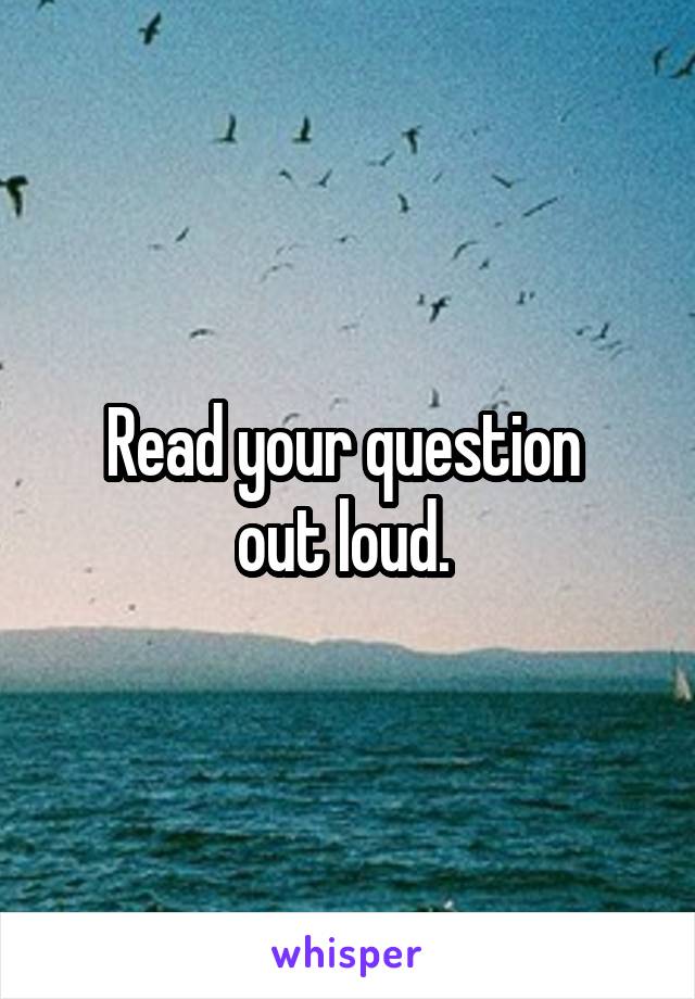 Read your question 
out loud. 