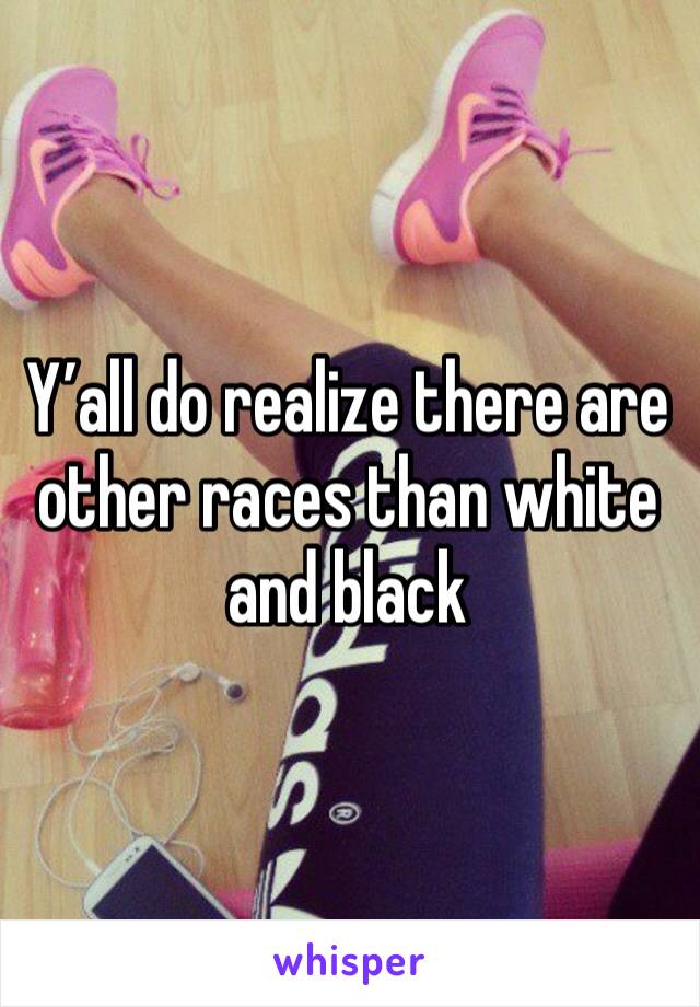 Y’all do realize there are other races than white and black 