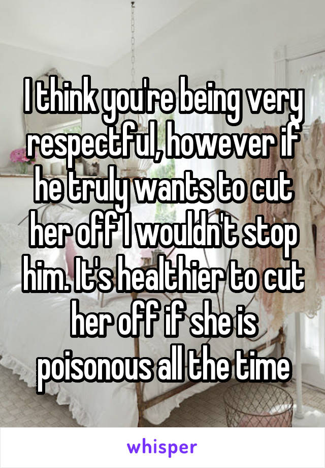 I think you're being very respectful, however if he truly wants to cut her off I wouldn't stop him. It's healthier to cut her off if she is poisonous all the time