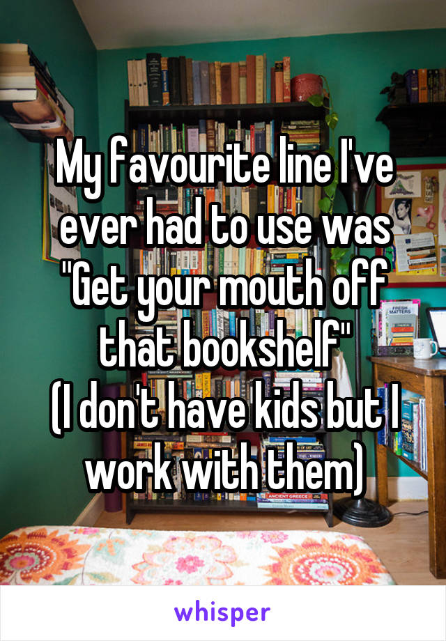 My favourite line I've ever had to use was "Get your mouth off that bookshelf"
(I don't have kids but I work with them)