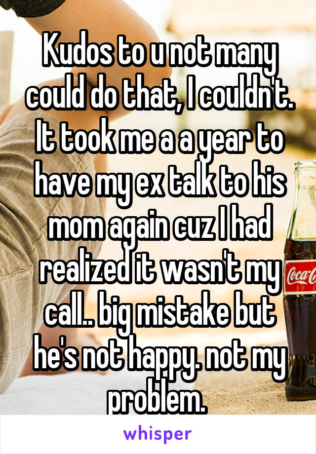 Kudos to u not many could do that, I couldn't. It took me a a year to have my ex talk to his mom again cuz I had realized it wasn't my call.. big mistake but he's not happy. not my problem. 