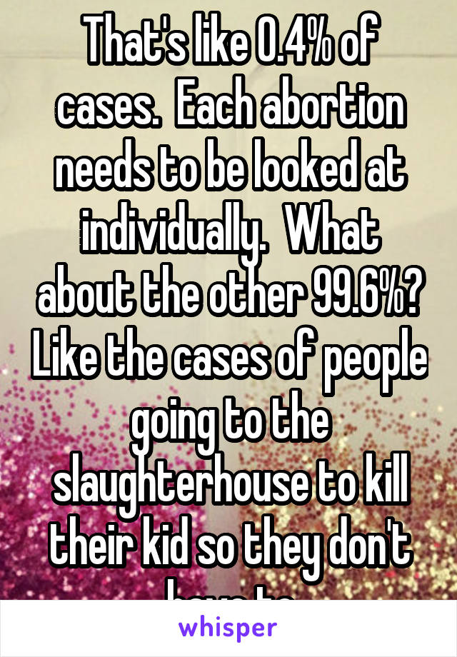 That's like 0.4% of cases.  Each abortion needs to be looked at individually.  What about the other 99.6%? Like the cases of people going to the slaughterhouse to kill their kid so they don't have to