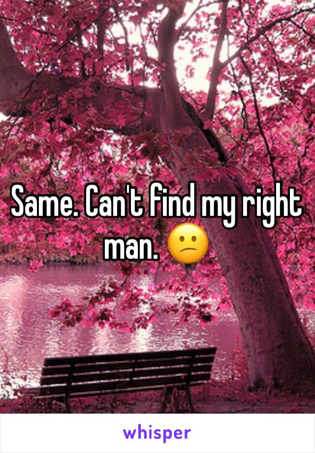 Same. Can't find my right man. 😕