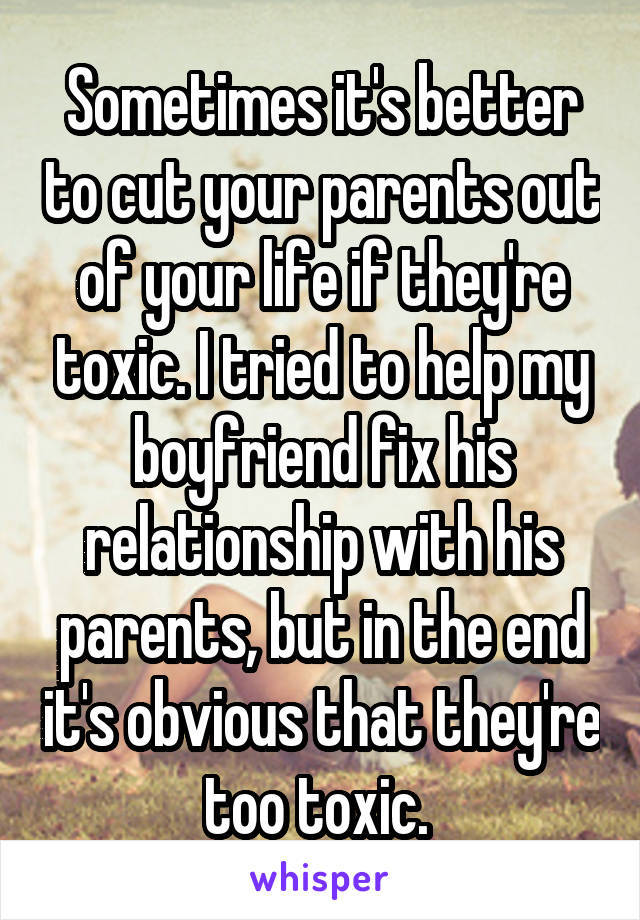 Sometimes it's better to cut your parents out of your life if they're toxic. I tried to help my boyfriend fix his relationship with his parents, but in the end it's obvious that they're too toxic. 